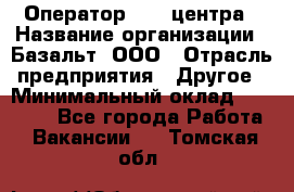 Оператор Call-центра › Название организации ­ Базальт, ООО › Отрасль предприятия ­ Другое › Минимальный оклад ­ 22 000 - Все города Работа » Вакансии   . Томская обл.